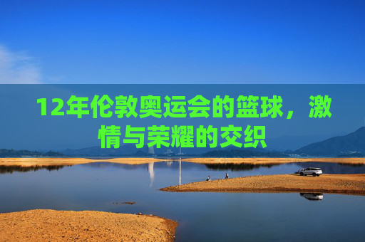12年伦敦奥运会的篮球，激情与荣耀的交织