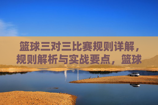篮球三对三比赛规则详解，规则解析与实战要点，篮球三对三比赛规则详解，规则解析与实战要点