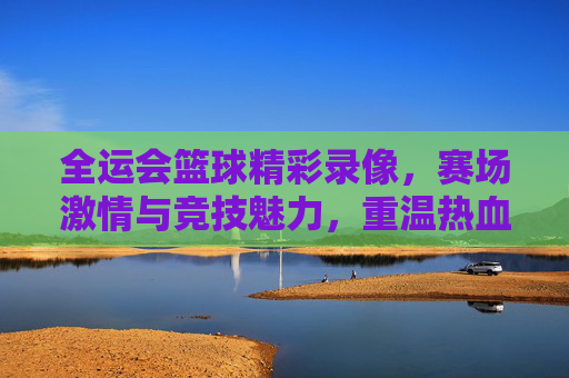 全运会篮球精彩录像，赛场激情与竞技魅力，重温热血竞技瞬间