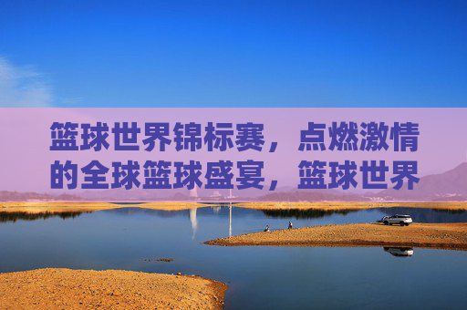 篮球世界锦标赛，点燃激情的全球篮球盛宴，篮球世界锦标赛，点燃激情的全球篮球盛宴