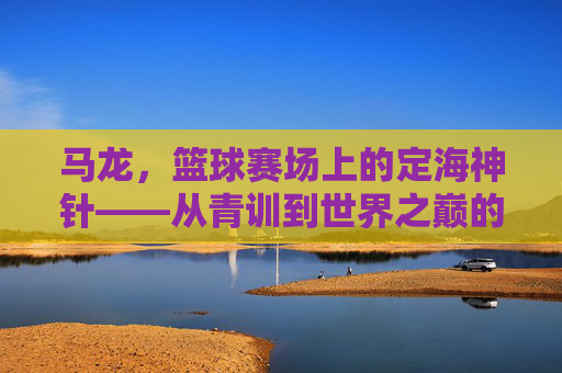 马龙，篮球赛场上的定海神针——从青训到世界之巅的拼搏与荣耀