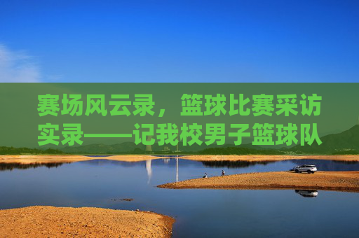 赛场风云录，篮球比赛采访实录——记我校男子篮球队与XX中学的巅峰对决，赛场风云录，我校男子篮球队与XX中学巅峰对决采访实录