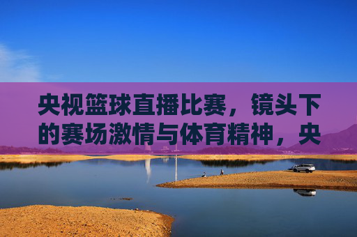 央视篮球直播比赛，镜头下的赛场激情与体育精神，央视篮球直播，镜头下的赛场激情与体育精神