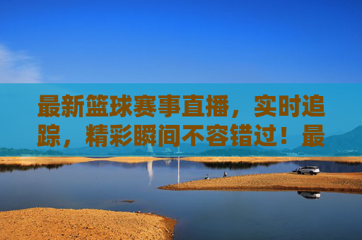 最新篮球赛事直播，实时追踪，精彩瞬间不容错过！最新篮球赛事直播，实时追踪，精彩瞬间不容错过！