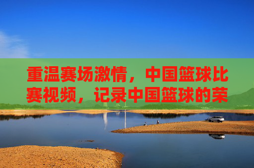 重温赛场激情，中国篮球比赛视频，记录中国篮球的荣耀与传承，重温赛场激情，中国篮球荣耀与传承的影像记录