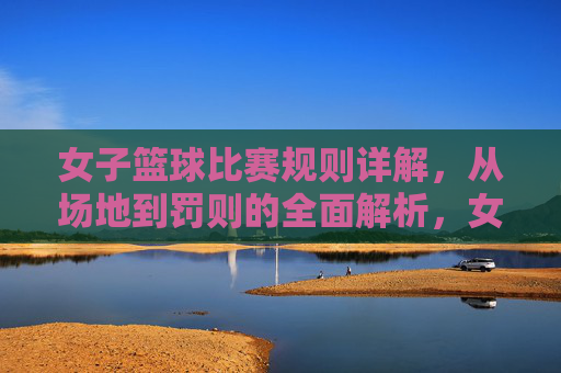女子篮球比赛规则详解，从场地到罚则的全面解析，女子篮球比赛规则详解，从场地到罚则的全面解析