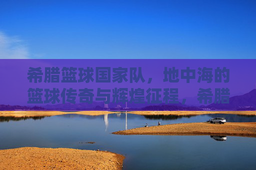 希腊篮球国家队，地中海的篮球传奇与辉煌征程，希腊篮球国家队，地中海的篮球传奇与辉煌征程