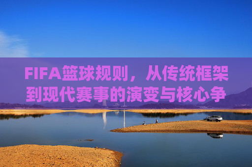 FIFA篮球规则，从传统框架到现代赛事的演变与核心争议，FIFA篮球规则，从传统框架到现代赛事的演变与核心争议