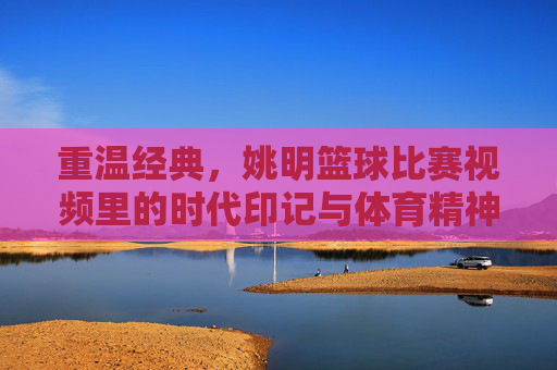 重温经典,姚明篮球比赛视频里的时代印记与体育精神,重温经典,姚明篮球比赛里的时代印记与体育精神
