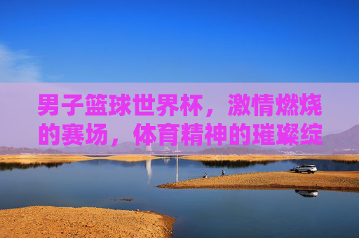 男子篮球世界杯，激情燃烧的赛场，体育精神的璀璨绽放，男子篮球世界杯，激情燃烧的赛场，体育精神的璀璨绽放