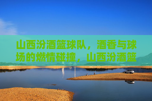 山西汾酒篮球队，酒香与球场的燃情碰撞，山西汾酒篮球队，酒香与球场的燃情碰撞