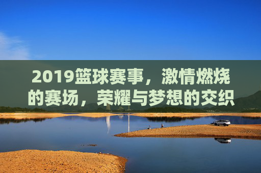 2019篮球赛事,激情燃烧的赛场,荣耀与梦想的交织,2019篮球赛事,激情燃烧的赛场与荣耀梦想的交织