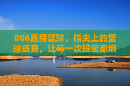 006直播篮球,指尖上的篮球盛宴,让每一次投篮都燃爆屏幕!006直播篮球,指尖上的篮球盛宴,让每一次投篮都燃爆屏幕