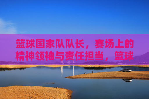篮球国家队队长，赛场上的精神领袖与责任担当，篮球国家队队长，赛场上的精神领袖与责任担当