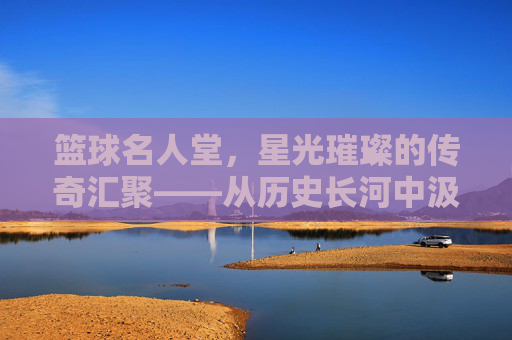 篮球名人堂,星光璀璨的传奇汇聚——从历史长河中汲取不朽的篮球精神,篮球名人堂,星光璀璨的传奇汇聚——从历史长河中汲取不朽的篮球精神