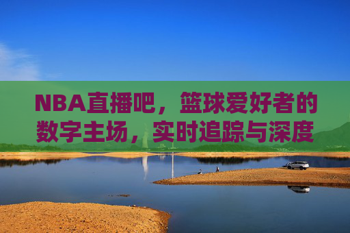 NBA直播吧,篮球爱好者的数字主场,实时追踪与深度互动的绝佳平台,NBA直播吧,篮球爱好者的数字主场,实时追踪与深度互动的绝佳平台