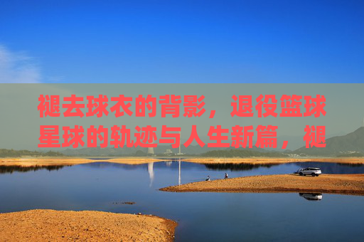 褪去球衣的背影,退役篮球星球的轨迹与人生新篇,褪去球衣的背影,退役篮球星球的轨迹与人生新篇