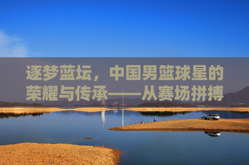逐梦蓝坛，中国男篮球星的荣耀与传承——从赛场拼搏到时代印记，逐梦蓝坛，中国男篮球星的荣耀与传承——从赛场拼搏到时代印记