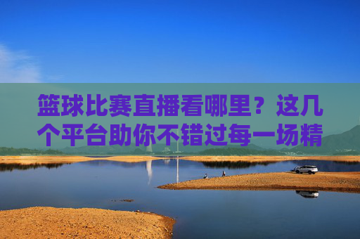 篮球比赛直播看哪里？这几个平台助你不错过每一场精彩对决，篮球比赛直播看哪里？这几个平台助你不错过每一场精彩对决