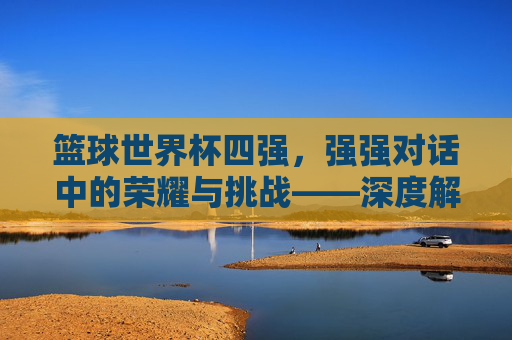 篮球世界杯四强,强强对话中的荣耀与挑战——深度解析赛事焦点与未来展望,篮球世界杯四强,强强对话中的荣耀与挑战——深度解析赛事焦点与未来展望