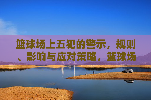 篮球场上五犯的警示，规则、影响与应对策略，篮球场上五犯的警示，规则、影响与应对策略