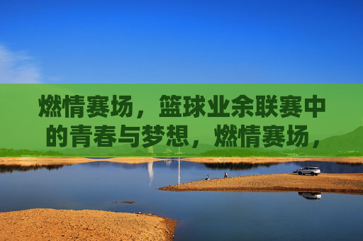 燃情赛场，篮球业余联赛中的青春与梦想，燃情赛场，篮球业余联赛里的青春与梦想