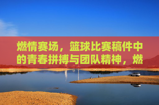 燃情赛场，篮球比赛稿件中的青春拼搏与团队精神，燃情赛场，篮球比赛稿件里的青春拼搏与团队精神