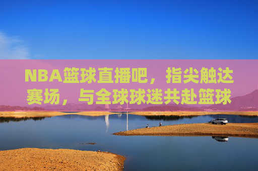 NBA篮球直播吧，指尖触达赛场，与全球球迷共赴篮球盛宴，NBA篮球直播吧，指尖触达赛场，与全球球迷共赴篮球盛宴