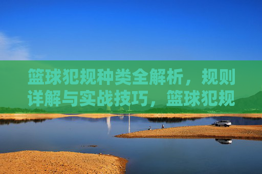 篮球犯规种类全解析，规则详解与实战技巧，篮球犯规种类全解析，规则详解与实战技巧