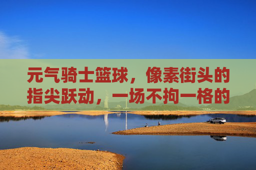 元气骑士篮球，像素街头的指尖跃动，一场不拘一格的冒险狂欢，元气骑士篮球，像素街头的指尖跃动，一场不拘一格的冒险狂欢