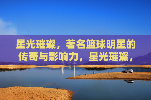 星光璀璨，著名篮球明星的传奇与影响力，星光璀璨，著名篮球明星的传奇与影响力