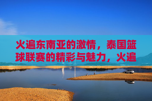 火遍东南亚的激情，泰国篮球联赛的精彩与魅力，火遍东南亚的激情，泰国篮球联赛的精彩魅力