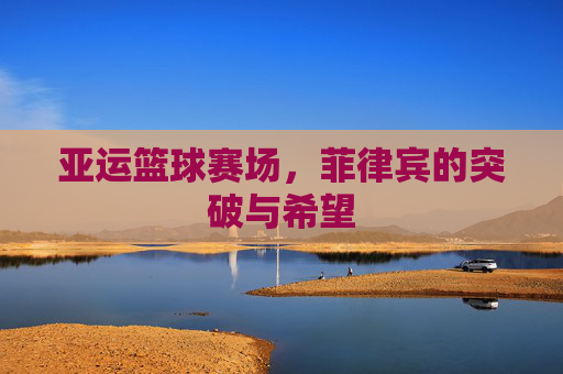 亚运篮球赛场,菲律宾的突破与希望