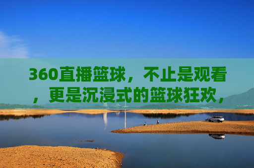 360直播篮球,不止是观看,更是沉浸式的篮球狂欢,360直播篮球,不止观看,沉浸式篮球狂欢
