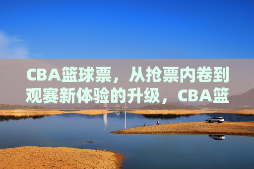 CBA篮球票，从抢票内卷到观赛新体验的升级，CBA篮球票，从抢票内卷到观赛新体验的升级