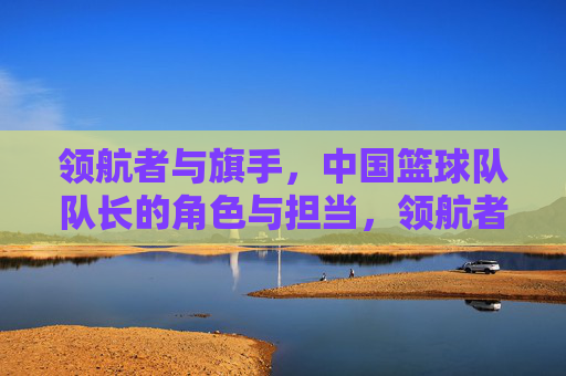 领航者与旗手,中国篮球队队长的角色与担当,领航者与旗手,中国篮球队队长的角色与担当