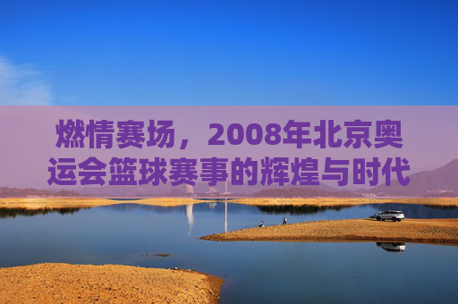 燃情赛场,2008年北京奥运会篮球赛事的辉煌与时代印记,燃情赛场,2008年北京奥运会篮球赛事的辉煌与时代印记
