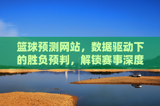 篮球预测网站，数据驱动下的胜负预判，解锁赛事深度分析新维度，数据驱动下的篮球预测，解锁赛事胜负深度分析新维度