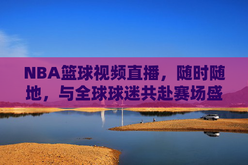 NBA篮球视频直播，随时随地，与全球球迷共赴赛场盛宴，NBA篮球视频直播，随时随地，与全球球迷共赴赛场盛宴