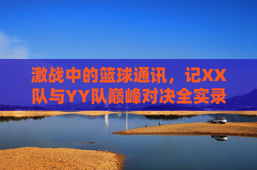 激战中的篮球通讯,记XX队与YY队巅峰对决全实录,激战中的篮球通讯,记XX队与YY队巅峰对决全实录