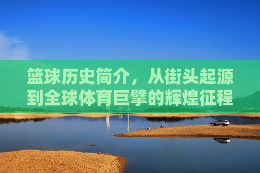 篮球历史简介，从街头起源到全球体育巨擘的辉煌征程，篮球历史，从街头起源到全球体育巨擘的辉煌征程