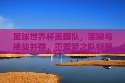 篮球世界杯美国队，荣耀与挑战并存，重塑梦之队新篇章，篮球世界杯美国队，荣耀与挑战并存，重塑梦之队新篇章