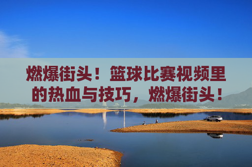 燃爆街头！篮球比赛视频里的热血与技巧，燃爆街头！篮球比赛视频里的热血与技巧