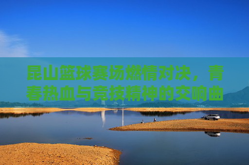 昆山篮球赛场燃情对决,青春热血与竞技精神的交响曲,昆山篮球赛场燃情对决,青春热血与竞技精神的交响曲