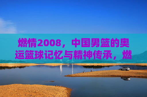 燃情2008，中国男篮的奥运篮球记忆与精神传承，燃情2008，中国男篮的奥运篮球记忆与精神传承