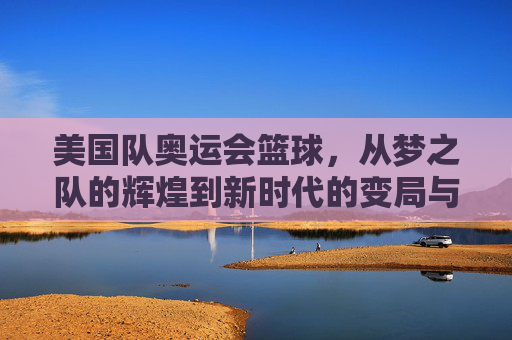 美国队奥运会篮球,从梦之队的辉煌到新时代的变局与传承,美国奥运篮球,从梦之队辉煌到新时代的变局与传承