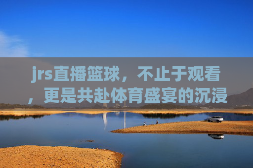 jrs直播篮球,不止于观看,更是共赴体育盛宴的沉浸式体验,JRS直播篮球,不止于观看,共赴体育盛宴的沉浸式体验