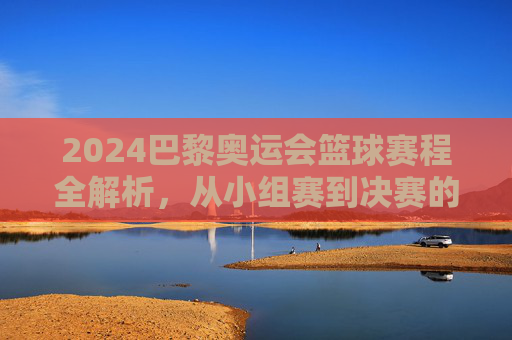 2024巴黎奥运会篮球赛程全解析，从小组赛到决赛的激烈对决，2024巴黎奥运会篮球赛程全解析，从小组赛到决赛的激烈对决