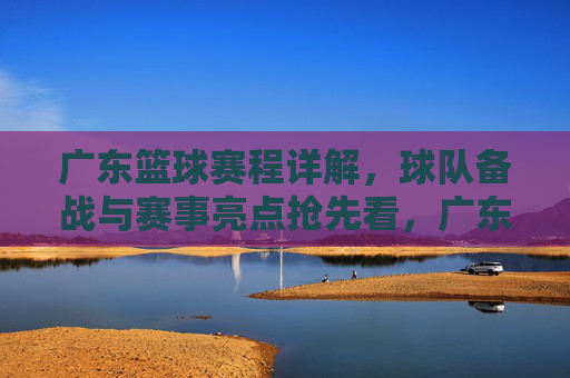 广东篮球赛程详解，球队备战与赛事亮点抢先看，广东篮球赛程详解，球队备战与赛事亮点抢先看