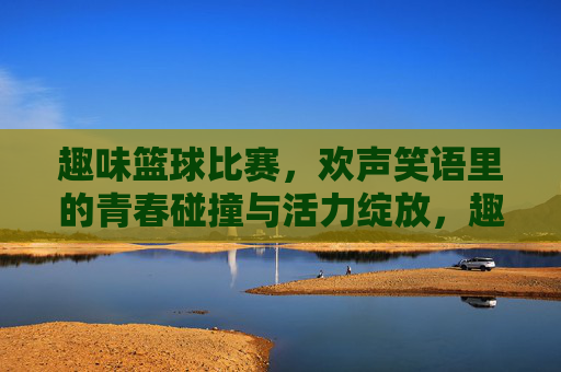 趣味篮球比赛，欢声笑语里的青春碰撞与活力绽放，趣味篮球比赛，欢声笑语里的青春碰撞与活力绽放